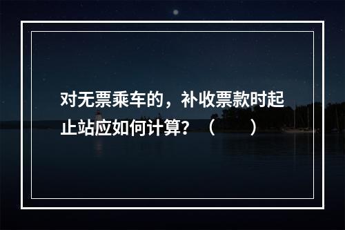 对无票乘车的，补收票款时起止站应如何计算？（　　）