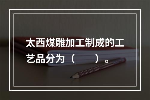 太西煤雕加工制成的工艺品分为（　　）。