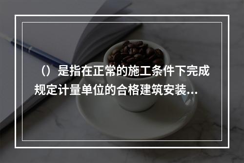 （）是指在正常的施工条件下完成规定计量单位的合格建筑安装工程