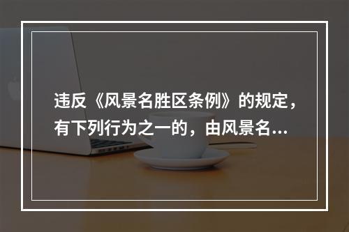 违反《风景名胜区条例》的规定，有下列行为之一的，由风景名胜