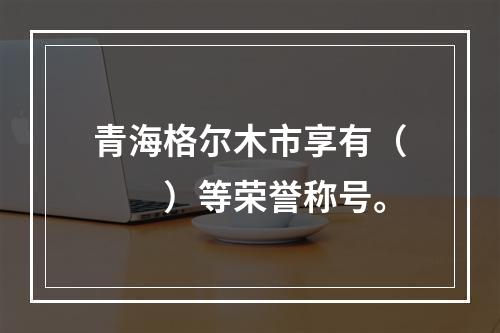 青海格尔木市享有（　　）等荣誉称号。