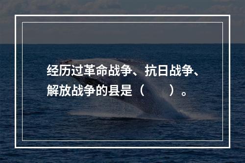 经历过革命战争、抗日战争、解放战争的县是（　　）。