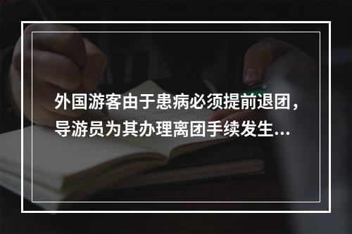 外国游客由于患病必须提前退团，导游员为其办理离团手续发生的