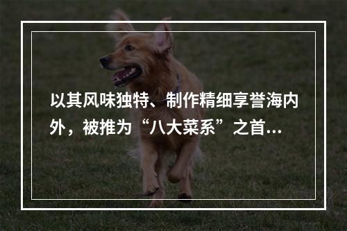 以其风味独特、制作精细享誉海内外，被推为“八大菜系”之首的