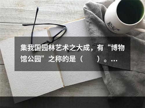 集我国园林艺术之大成，有“博物馆公园”之称的是（　　）。[