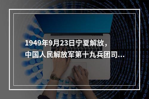 1949年9月23日宁夏解放，中国人民解放军第十九兵团司令