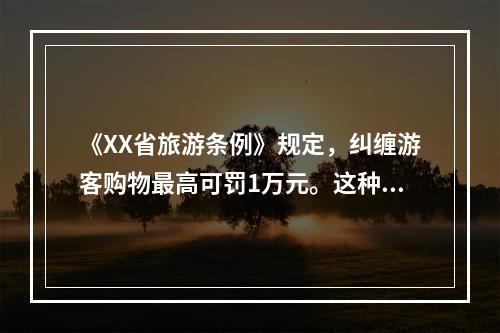 《XX省旅游条例》规定，纠缠游客购物最高可罚1万元。这种宏