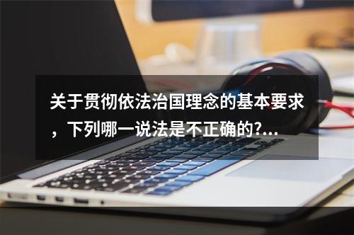 关于贯彻依法治国理念的基本要求，下列哪一说法是不正确的?（