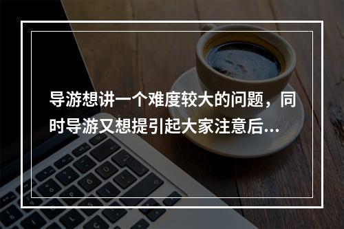 导游想讲一个难度较大的问题，同时导游又想提引起大家注意后再