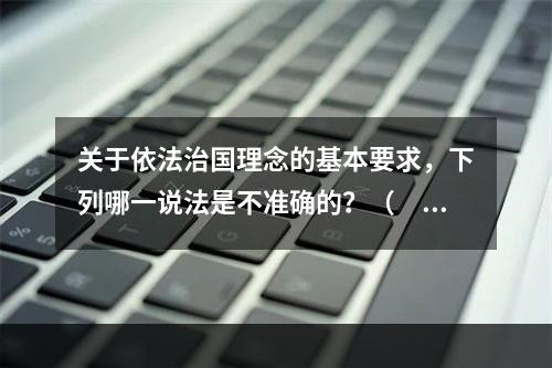 关于依法治国理念的基本要求，下列哪一说法是不准确的？（　　