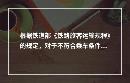 根据铁道部《铁路旅客运输规程》的规定，对于不符合乘车条件的