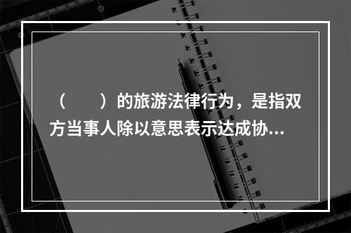 （　　）的旅游法律行为，是指双方当事人除以意思表示达成协议