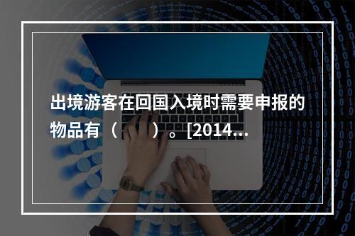 出境游客在回国入境时需要申报的物品有（　　）。[2014年