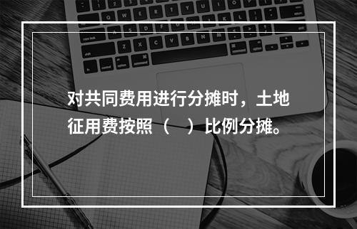 对共同费用进行分摊时，土地征用费按照（　）比例分摊。