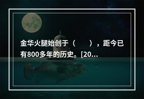 金华火腿始创于（　　），距今已有800多年的历史。[201