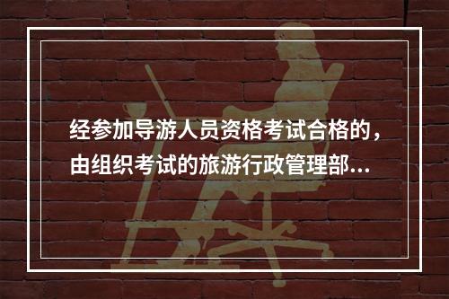 经参加导游人员资格考试合格的，由组织考试的旅游行政管理部门