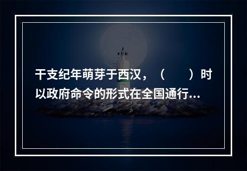 干支纪年萌芽于西汉，（　　）时以政府命令的形式在全国通行。