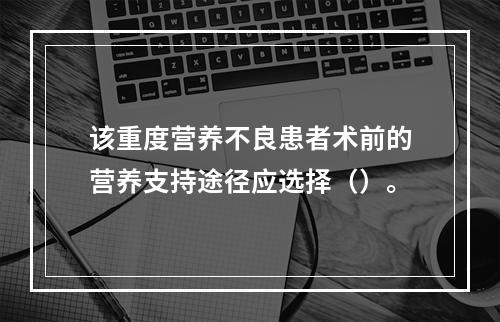 该重度营养不良患者术前的营养支持途径应选择（）。