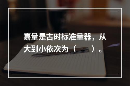 嘉量是古时标准量器，从大到小依次为（　　）。