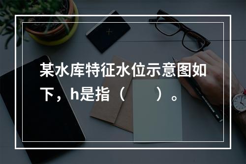 某水库特征水位示意图如下，h是指（　　）。