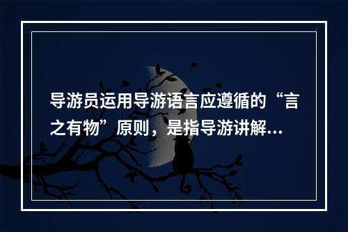 导游员运用导游语言应遵循的“言之有物”原则，是指导游讲解（