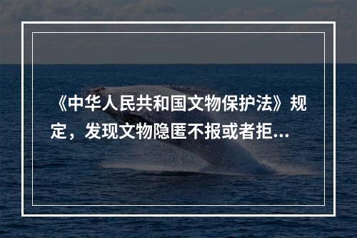 《中华人民共和国文物保护法》规定，发现文物隐匿不报或者拒不