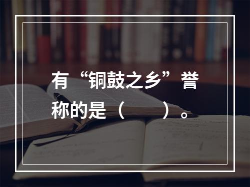 有“铜鼓之乡”誉称的是（　　）。