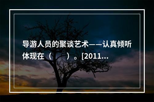 导游人员的聚谈艺术——认真倾听体现在（　　）。[2011年