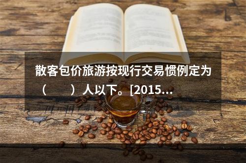 散客包价旅游按现行交易惯例定为（　　）人以下。[2015年