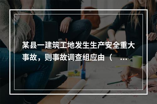 某县一建筑工地发生生产安全重大事故，则事故调查组应由（　）负