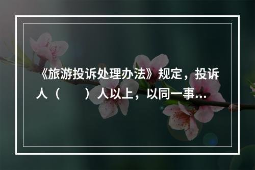 《旅游投诉处理办法》规定，投诉人（　　）人以上，以同一事由