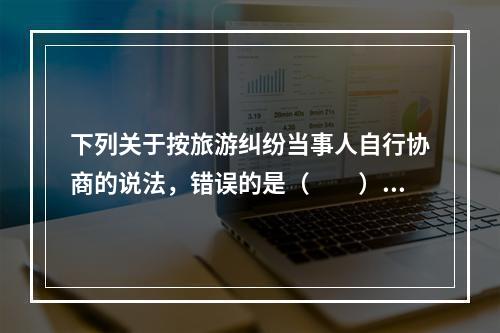 下列关于按旅游纠纷当事人自行协商的说法，错误的是（　　）。