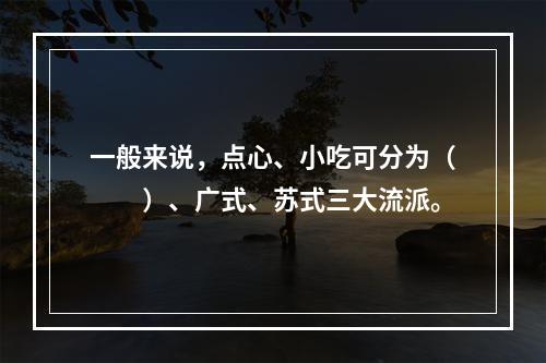 一般来说，点心、小吃可分为（　　）、广式、苏式三大流派。