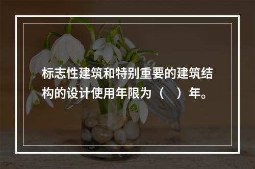 标志性建筑和特别重要的建筑结构的设计使用年限为（　）年。