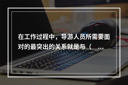 在工作过程中，导游人员所需要面对的最突出的关系就是与（　　