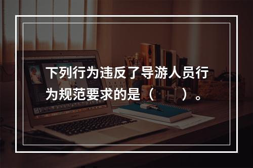 下列行为违反了导游人员行为规范要求的是（　　）。