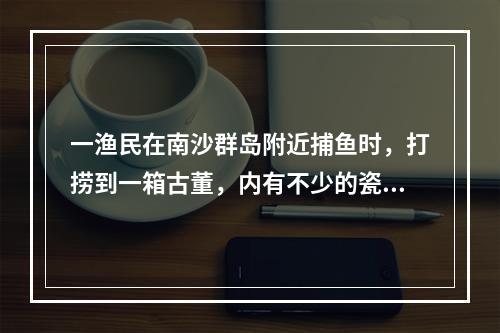 一渔民在南沙群岛附近捕鱼时，打捞到一箱古董，内有不少的瓷器