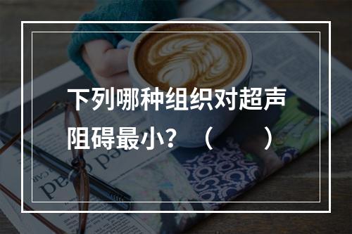 下列哪种组织对超声阻碍最小？（　　）