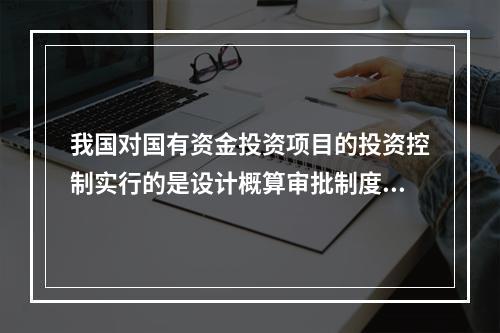 我国对国有资金投资项目的投资控制实行的是设计概算审批制度，国