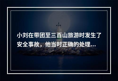 小刘在带团至三百山旅游时发生了安全事故，他当时正确的处理方