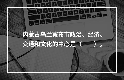 内蒙古乌兰察布市政治、经济、交通和文化的中心是（　　）。