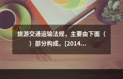 旅游交通运输法规，主要由下面（　　）部分构成。[2014年