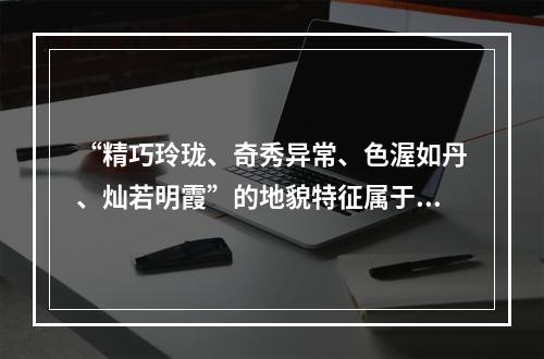 “精巧玲珑、奇秀异常、色渥如丹、灿若明霞”的地貌特征属于（