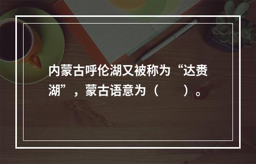 内蒙古呼伦湖又被称为“达赉湖”，蒙古语意为（　　）。