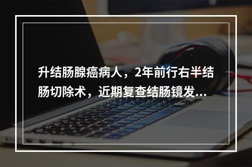 升结肠腺癌病人，2年前行右半结肠切除术，近期复查结肠镜发现结