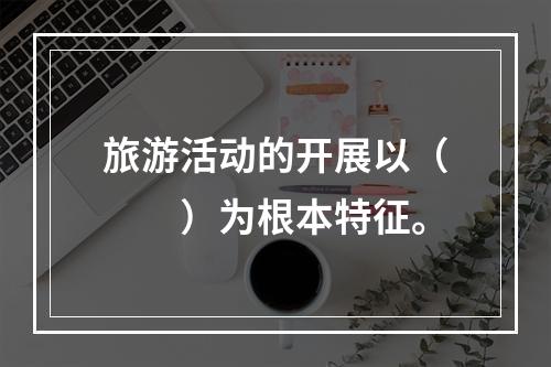 旅游活动的开展以（　　）为根本特征。