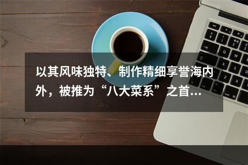 以其风味独特、制作精细享誉海内外，被推为“八大菜系”之首的