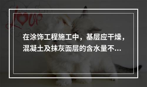 在涂饰工程施工中，基层应干燥，混凝土及抹灰面层的含水量不得大