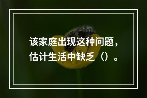 该家庭出现这种问题，估计生活中缺乏（）。