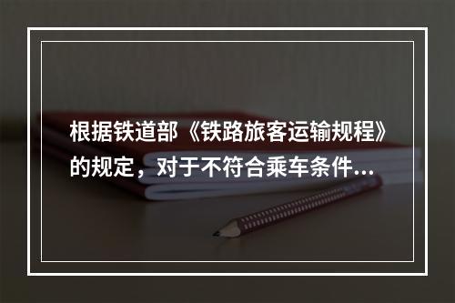 根据铁道部《铁路旅客运输规程》的规定，对于不符合乘车条件的